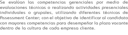 Se evalúan las competencias gerenciales por medio de evaluaciones técnicas o realizando actividades presenciales individuales o grupales, utilizando diferentes técnicas de Assessment Center; con el objetivo de identificar al candidato con mayores competencias para desempeñar la plaza vacante dentro de la cultura de cada empresa cliente.
